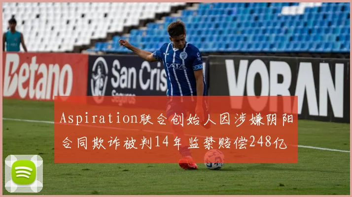 Aspiration联合创始人因涉嫌阴阳合同欺诈被判14年监禁赔偿248亿