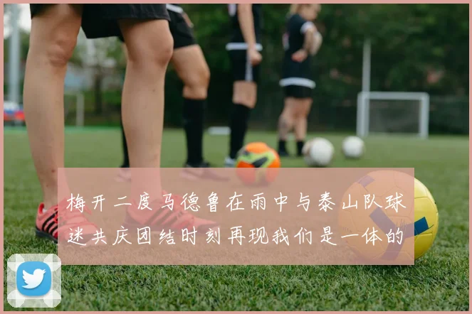 梅开二度马德鲁在雨中与泰山队球迷共庆团结时刻再现我们是一体的精神