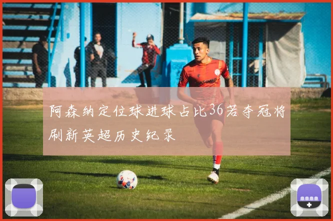 阿森纳定位球进球占比36若夺冠将刷新英超历史纪录