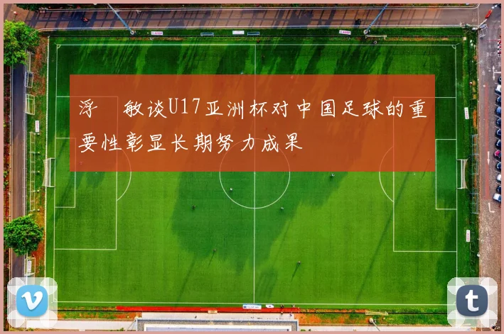 浮嶋敏谈U17亚洲杯对中国足球的重要性彰显长期努力成果