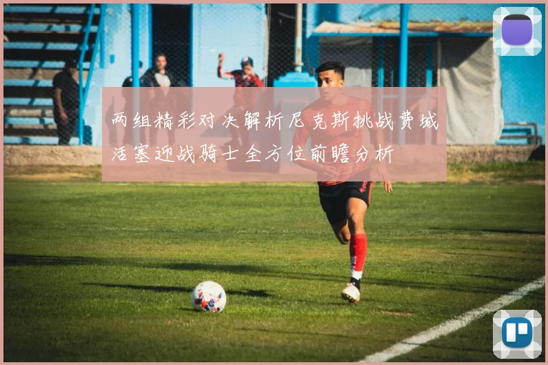 两组精彩对决解析尼克斯挑战费城活塞迎战骑士全方位前瞻分析