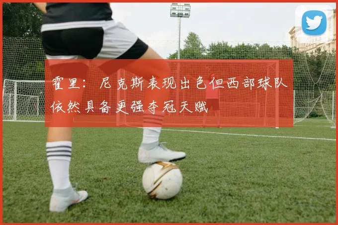 霍里：尼克斯表现出色但西部球队依然具备更强夺冠天赋