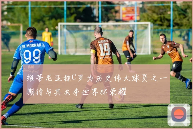 维蒂尼亚称C罗为历史伟大球员之一期待与其共夺世界杯荣耀