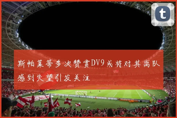 斯帕莱蒂多次赞赏DV9或将对其离队感到失望引发关注