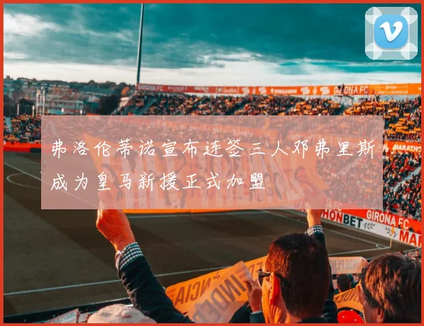 弗洛伦蒂诺宣布连签三人邓弗里斯成为皇马新援正式加盟
