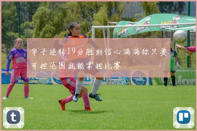 华子逆转19分胜利信心满满称只要可控范围就能掌控比赛