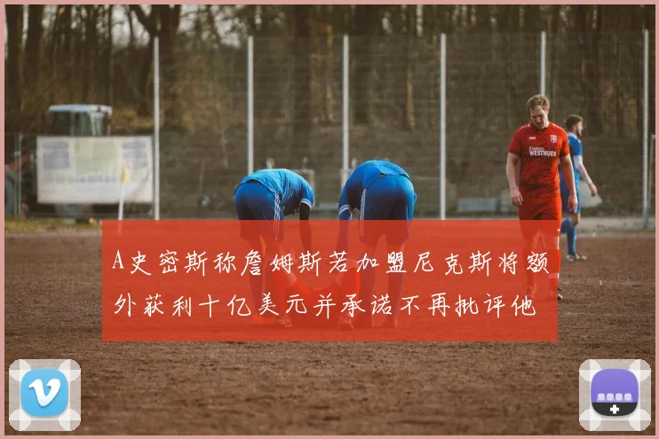 A史密斯称詹姆斯若加盟尼克斯将额外获利十亿美元并承诺不再批评他
