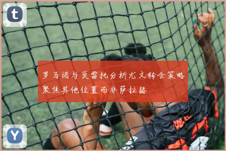 罗马诺与莫雷托分析尤文转会策略聚焦其他位置而非萨拉赫